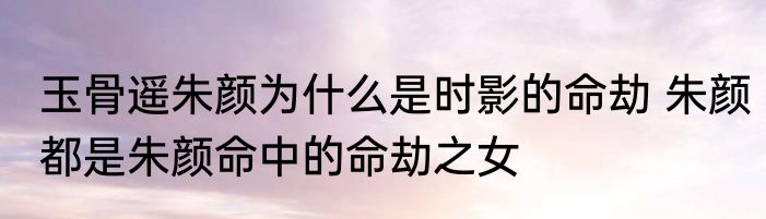 玉骨遥朱颜为什么是时影的命劫 朱颜都是朱颜命中的命劫之女