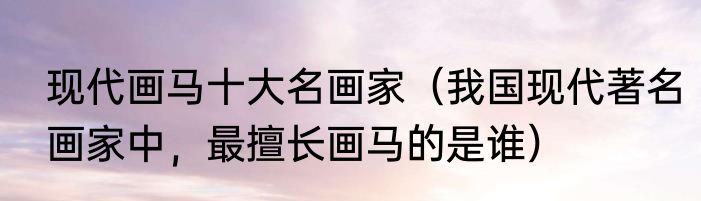 现代画马十大名画家（我国现代著名画家中，最擅长画马的是谁）