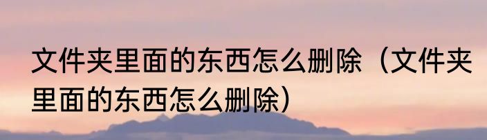 文件夹里面的东西怎么删除（文件夹里面的东西怎么删除）