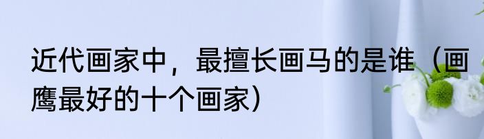 近代画家中，最擅长画马的是谁（画鹰最好的十个画家）