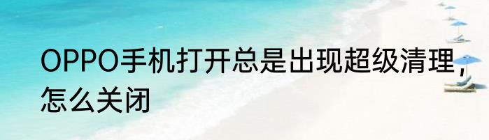 OPPO手机打开总是出现超级清理，怎么关闭