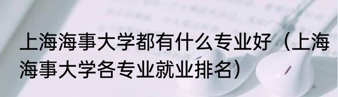 上海海事大学都有什么专业好（上海海事大学各专业就业排名）