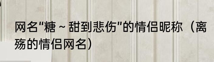 网名“糖～甜到悲伤”的情侣昵称（离殇的情侣网名）