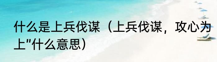 什么是上兵伐谋（上兵伐谋，攻心为上”什么意思）
