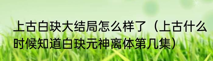 上古白玦大结局怎么样了（上古什么时候知道白玦元神离体第几集）