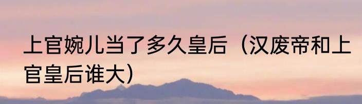 上官婉儿当了多久皇后（汉废帝和上官皇后谁大）