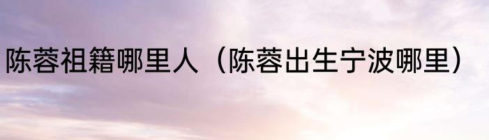 陈蓉祖籍哪里人（陈蓉出生宁波哪里）