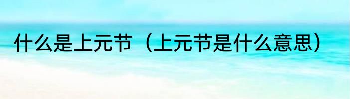 什么是上元节（上元节是什么意思）