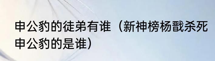 申公豹的徒弟有谁（新神榜杨戬杀死申公豹的是谁）