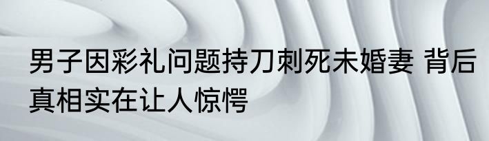 男子因彩礼问题持刀刺死未婚妻 背后真相实在让人惊愕