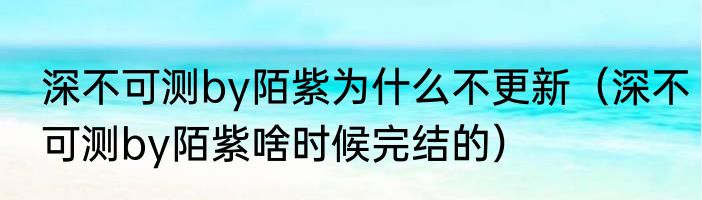 深不可测by陌紫为什么不更新（深不可测by陌紫啥时候完结的）