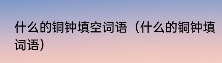 什么的铜钟填空词语（什么的铜钟填词语）