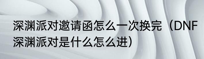 深渊派对邀请函怎么一次换完（DNF深渊派对是什么怎么进）