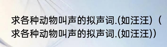 求各种动物叫声的拟声词.(如汪汪)（求各种动物叫声的拟声词.(如汪汪)）