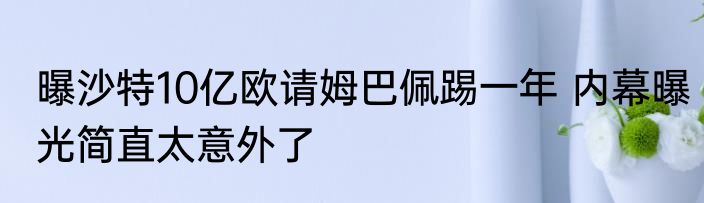 曝沙特10亿欧请姆巴佩踢一年 内幕曝光简直太意外了