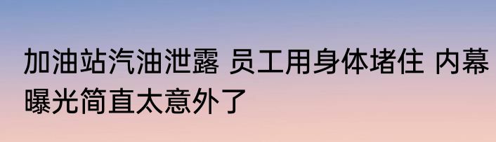 加油站汽油泄露 员工用身体堵住 内幕曝光简直太意外了