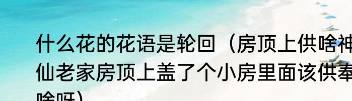 什么花的花语是轮回（房顶上供啥神仙老家房顶上盖了个小房里面该供奉啥呀）