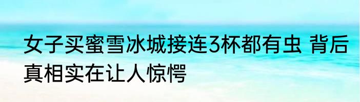 女子买蜜雪冰城接连3杯都有虫 背后真相实在让人惊愕