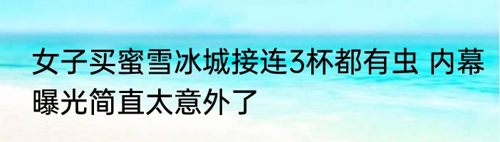 女子买蜜雪冰城接连3杯都有虫 内幕曝光简直太意外了