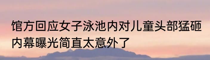 馆方回应女子泳池内对儿童头部猛砸 内幕曝光简直太意外了