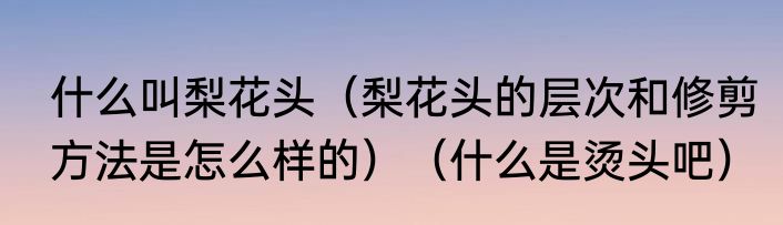 什么叫梨花头（梨花头的层次和修剪方法是怎么样的）（什么是烫头吧）