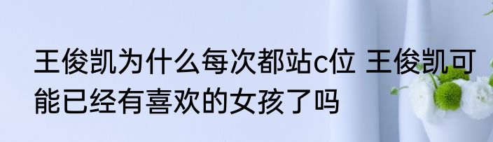 王俊凯为什么每次都站c位 王俊凯可能已经有喜欢的女孩了吗