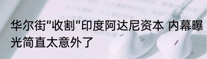 华尔街“收割”印度阿达尼资本 内幕曝光简直太意外了