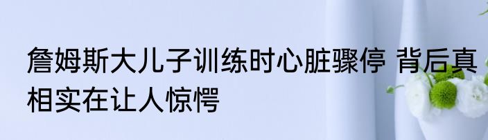 詹姆斯大儿子训练时心脏骤停 背后真相实在让人惊愕