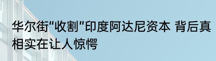 华尔街“收割”印度阿达尼资本 背后真相实在让人惊愕