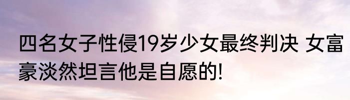 四名女子性侵19岁少女最终判决 女富豪淡然坦言他是自愿的!