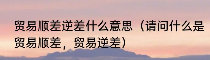 贸易顺差逆差什么意思（请问什么是贸易顺差，贸易逆差）
