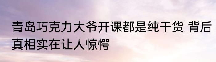 青岛巧克力大爷开课都是纯干货 背后真相实在让人惊愕