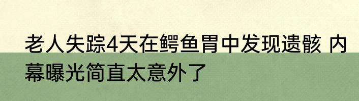 老人失踪4天在鳄鱼胃中发现遗骸 内幕曝光简直太意外了
