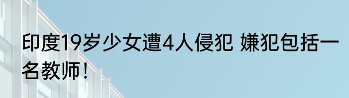 印度19岁少女遭4人侵犯 嫌犯包括一名教师！
