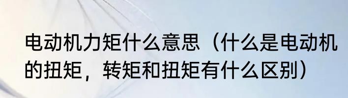 电动机力矩什么意思（什么是电动机的扭矩，转矩和扭矩有什么区别）