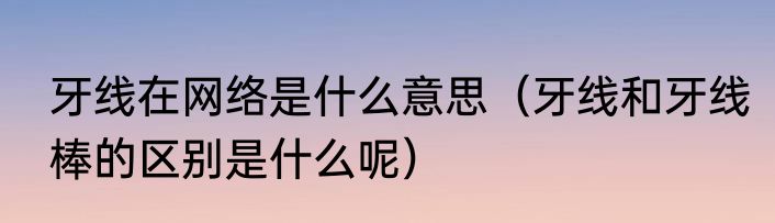 牙线在网络是什么意思（牙线和牙线棒的区别是什么呢）