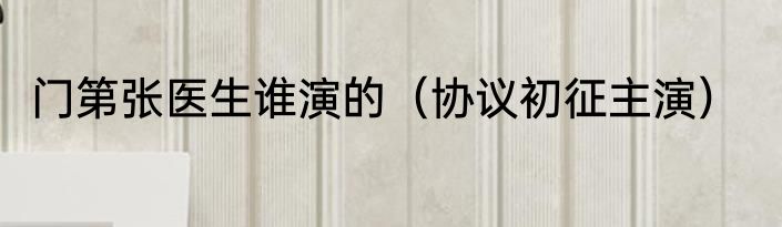 门第张医生谁演的（协议初征主演）