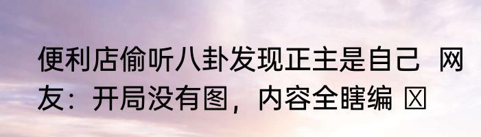 便利店偷听八卦发现正主是自己  网友：开局没有图，内容全瞎编 ​