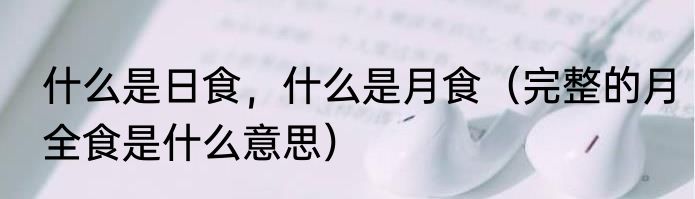 什么是日食，什么是月食（完整的月全食是什么意思）