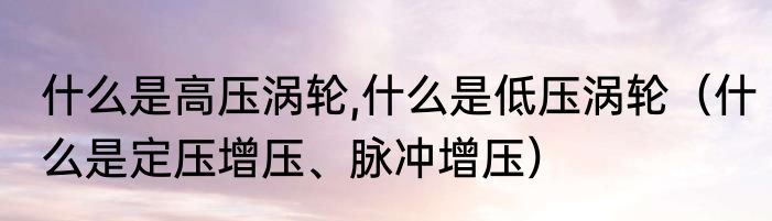 什么是高压涡轮,什么是低压涡轮（什么是定压增压、脉冲增压）