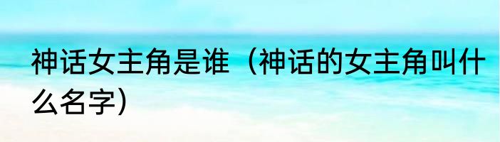 神话女主角是谁（神话的女主角叫什么名字）