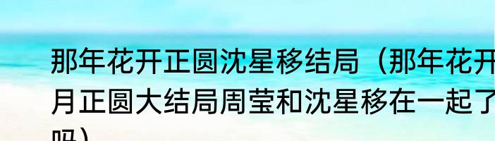 那年花开正圆沈星移结局（那年花开月正圆大结局周莹和沈星移在一起了吗）