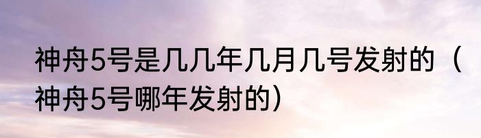 神舟5号是几几年几月几号发射的（神舟5号哪年发射的）