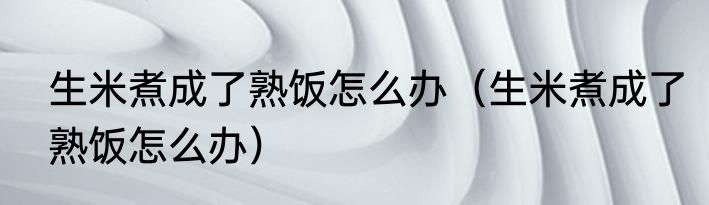 生米煮成了熟饭怎么办（生米煮成了熟饭怎么办）