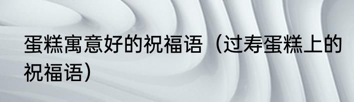 蛋糕寓意好的祝福语（过寿蛋糕上的祝福语）