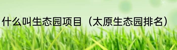 什么叫生态园项目（太原生态园排名）