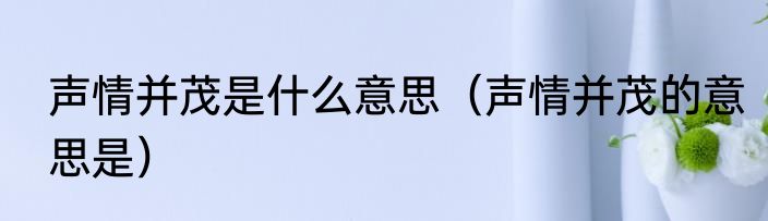 声情并茂是什么意思（声情并茂的意思是）