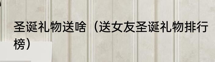 圣诞礼物送啥（送女友圣诞礼物排行榜）