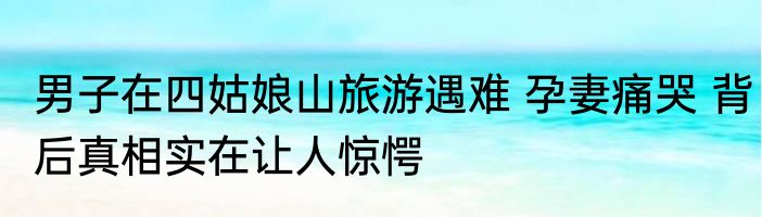 男子在四姑娘山旅游遇难 孕妻痛哭 背后真相实在让人惊愕