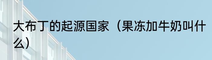 大布丁的起源国家（果冻加牛奶叫什么）